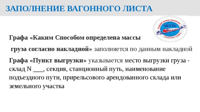  ЗАПОЛНЕНИЕ ВАГОННОГО ЛИСТА  Графа «Каким Способом определена массы  груза согласно накладной» заполняется по данным накладной Графа «Пункт выгрузки» указывается м есто выгрузки груза - склад N ___, секция, станционный путь, наименование подъездного пути, прирельсового арендованного склада или земельного участка  