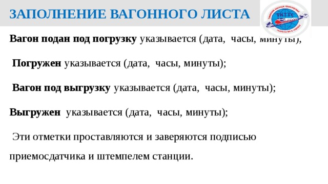  ЗАПОЛНЕНИЕ ВАГОННОГО ЛИСТА Вагон подан под погрузку указывается  (дата, часы, минуты);  Погружен указывается  (дата, часы, минуты);  Вагон под выгрузку указывается  (дата, часы, минуты); Выгружен указывается  (дата, часы, минуты);  Эти отметки проставляются и заверяются подписью приемосдатчика и штемпелем станции.  
