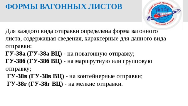  ФОРМЫ ВАГОННЫХ ЛИСТОВ Для каждого вида отправки определена форма вагонного листа, содержащая сведения, характерные для данного вида отправки: ГУ-38а (ГУ-38а ВЦ) - на повагонную отправку; ГУ-38б (ГУ-38б ВЦ) - на маршрутную или групповую отправку;  ГУ-38в (ГУ-38в ВЦ) - на контейнерные отправки;  ГУ-38г (ГУ-38г ВЦ) - на мелкие отправки. 