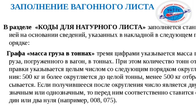 ЗАПОЛНЕНИЕ ВАГОННОГО ЛИСТА  В разделе «КОДЫ ДЛЯ НАТУРНОГО ЛИСТА» заполняется станцией на основании сведений, указанных в накладной в следующем порядке:  Графа «масса груза в тоннах» тремя цифрами указывается масса груза, погруженного в вагон, в тоннах. При этом количество тонн отправки указывается целым числом со следующим порядком округления: 500 кг и более округляется до целой тонны, менее 500 кг отбрасывается. Если получившееся после округления число является двузначным или однозначным, то перед ним соответственно ставится один или два нуля (например, 008, 075). 
