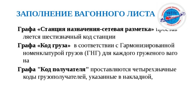  ЗАПОЛНЕНИЕ ВАГОННОГО ЛИСТА Графа «Станция назначения-сетевая разметка» проставляется шестизначный код станции Графа «Код груза» в соответствии с Гармонизированной номенклатурой грузов (ГНГ) для каждого груженого вагона Графа 