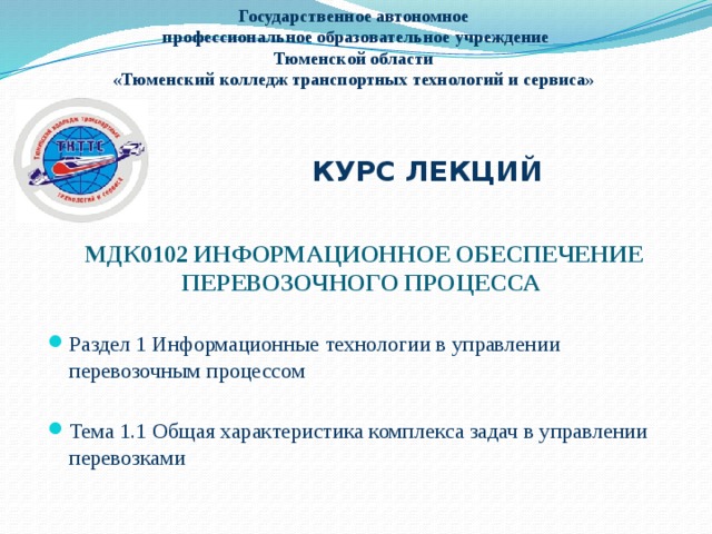 Государственное автономное  профессиональное образовательное учреждение  Тюменской области  «Тюменский колледж транспортных технологий и сервиса»  КУРС ЛЕКЦИЙ МДК0102 ИНФОРМАЦИОННОЕ ОБЕСПЕЧЕНИЕ ПЕРЕВОЗОЧНОГО ПРОЦЕССА Раздел 1 Информационные технологии в управлении перевозочным процессом Тема 1.1 Общая характеристика комплекса задач в управлении перевозками 