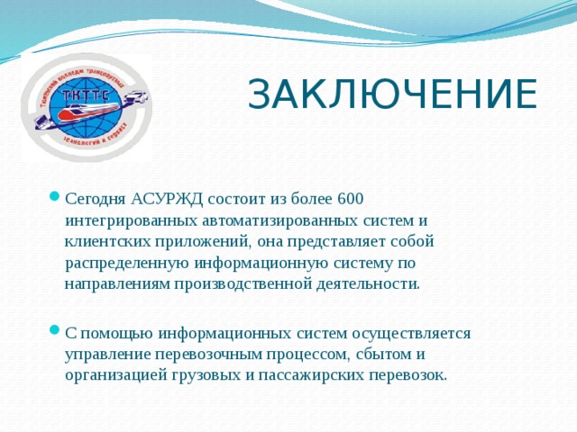  ЗАКЛЮЧЕНИЕ Сегодня АСУРЖД состоит из более 600 интегрированных автоматизированных систем и клиентских приложений, она представляет собой распределенную информационную систему по направлениям производственной деятельности. С помощью информационных систем осуществляется управление перевозочным процессом, сбытом и организацией грузовых и пассажирских перевозок. 