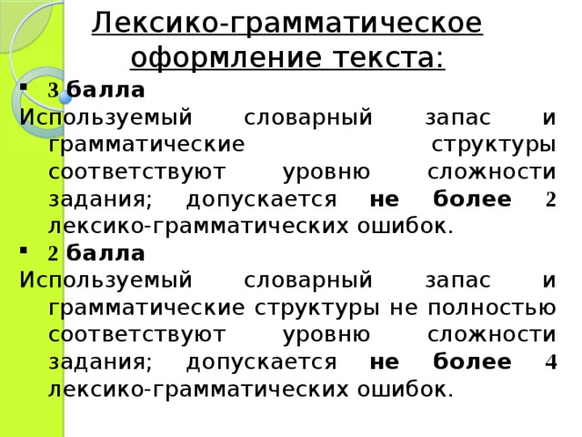 Лексико-грамматическое оформление текста: 3 балла Используемый словарный запас и грамматические структуры соответствуют уровню сложности задания; допускается не более 2  лексико-грамматических ошибок. 2 балла Используемый словарный запас и грамматические структуры не полностью соответствуют уровню сложности задания; допускается не более 4  лексико-грамматических ошибок. 