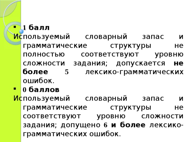 1 балл Используемый словарный запас и грамматические структуры не полностью соответствуют уровню сложности задания; допускается не более 5  лексико-грамматических ошибок. 0 баллов Используемый словарный запас и грамматические структуры не соответствуют уровню сложности задания; допущено 6 и более лексико-грамматических ошибок. 
