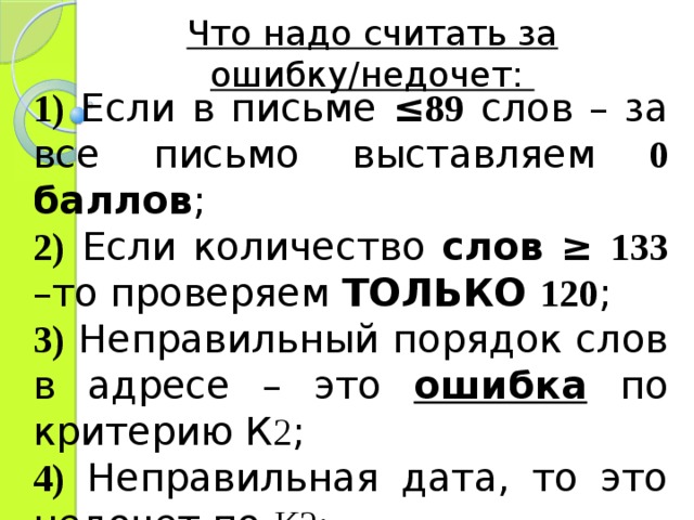 Что надо считать за ошибку/недочет: 1) Если в письме ≤ 89  слов – за все письмо выставляем 0 баллов ; 2)  Если количество слов ≥ 133 –то проверяем ТОЛЬКО 120 ; 3) Неправильный порядок слов в адресе – это ошибка по критерию К 2 ; 4) Неправильная дата, то это недочет по К2; 