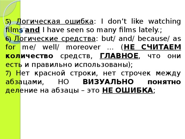 5)  Логическая ошибка : I don’t like watching films and I have seen so many films lately. ; 6)  Логические средства : but/ and/ because/ as for me/ well/ moreover … ( НЕ СЧИТАЕМ количество средств, ГЛАВНОЕ , что они есть и правильно использованы); 7)  Нет красной строки, нет строчек между абзацами, НО ВИЗУАЛЬНО  понятно деление на абзацы – это НЕ ОШИБКА ; 