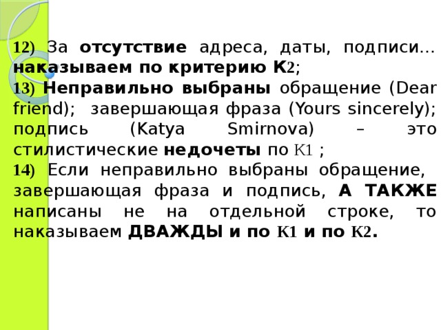 12)  За отсутствие адреса, даты, подписи… наказываем по критерию К 2 ; 13)  Неправильно выбраны обращение (Dear friend) ;  завершающая фраза (Yours sincerely) ; подпись (Katya Smirnova) – это стилистические недочеты по К1 ; 14)  Если неправильно выбраны обращение, завершающая фраза и подпись, А ТАКЖЕ написаны не на отдельной строке, то наказываем ДВАЖДЫ и по К1 и по К2 .  