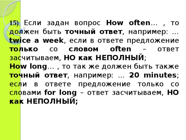 15)  Если задан вопрос How often … , то должен быть точный ответ , например: … twice a week , если в ответе предложение только со словом often – ответ засчитываем, НО как НЕПОЛНЫЙ ; How long … , то так же должен быть также точный ответ , например: … 20 minutes ; если в ответе предложение только со словами  for long  – ответ засчитываем, НО как НЕПОЛНЫЙ; 