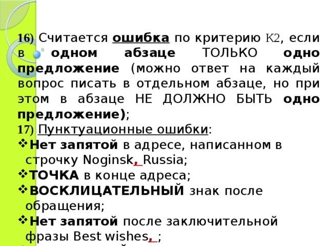 16)  Считается ошибка по критерию К2 , если в одном абзаце ТОЛЬКО одно предложение (можно ответ на каждый вопрос писать в отдельном абзаце, но при этом в абзаце НЕ ДОЛЖНО БЫТЬ одно предложение) ; 17)  Пунктуационные ошибки : Нет запятой в адресе, написанном в строчку Noginsk , Russia; ТОЧКА в конце адреса; ВОСКЛИЦАТЕЛЬНЫЙ знак  после обращения; Нет запятой после заключительной фразы Best wishes ,  ; Стоит ЛЮБОЙ ЗНАК ПРЕПИНАНИЯ после подписи. 