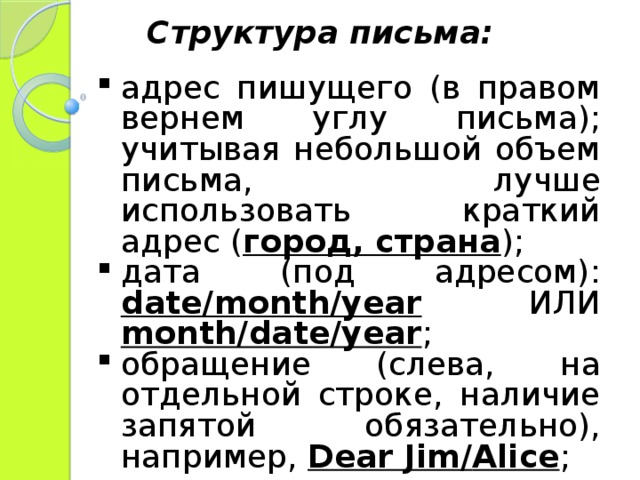 Структура письма: адрес пишущего (в правом вернем углу письма); учитывая небольшой объем письма, лучше использовать краткий адрес ( город, страна ); дата (под адресом): date/month/year  ИЛИ  month/date/year ; обращение (слева, на отдельной строке, наличие запятой обязательно), например, Dear Jim / Alice ; 