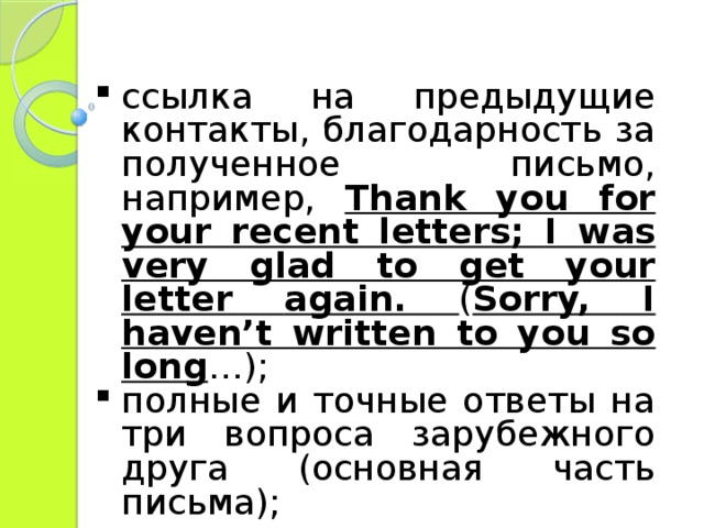 ссылка на предыдущие контакты , благодарность за полученное письмо, например, Thank you for your recent letters ; I was very glad to get your letter  again. ( Sorry, I haven’t written to you so long …) ; полные и точные ответы на три вопроса зарубежного друга (основная часть письма); 