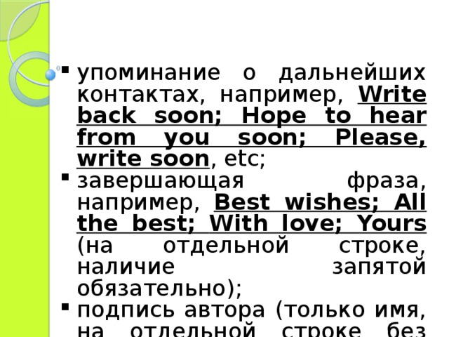 упоминание о дальнейших контактах, например, Write back soon; Hope to hear from you soon; Please, write soon , etc; завершающая фраза, например, Best wishes ; All the best ; With love ; Yours  (на отдельной строке, наличие запятой обязательно); подпись автора (только имя, на отдельной строке без знаков препинания). 