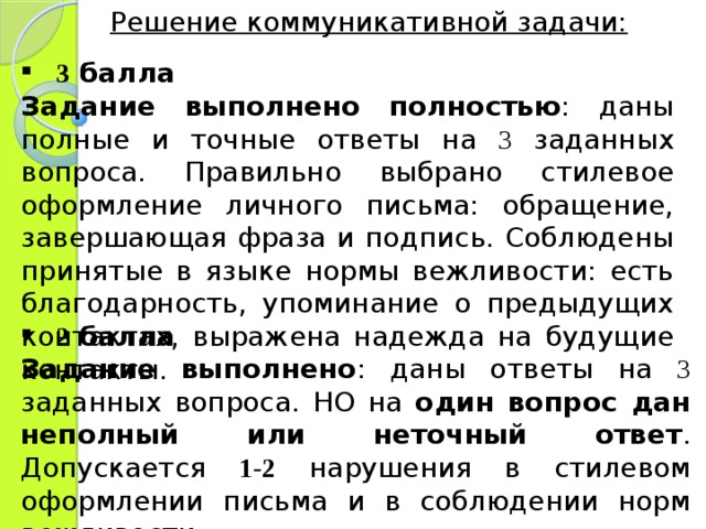 Решение коммуникативной задачи: 3 балла Задание выполнено полностью : даны полные и точные ответы на 3 заданных вопроса. Правильно выбрано стилевое оформление личного письма: обращение, завершающая фраза и подпись. Соблюдены принятые в языке нормы вежливости: есть благодарность, упоминание о предыдущих контактах, выражена надежда на будущие контакты. 2 балла Задание выполнено : даны ответы на 3 заданных вопроса. НО на один вопрос дан неполный или неточный ответ . Допускается 1-2 нарушения в стилевом оформлении письма и в соблюдении норм вежливости. 