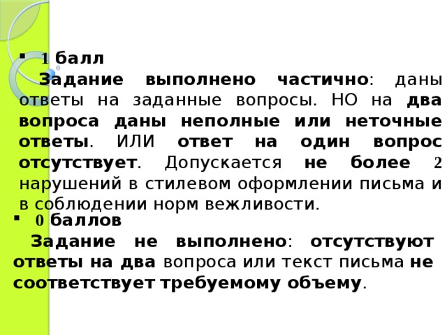 1 балл  Задание выполнено частично : даны ответы на заданные вопросы. НО на два вопроса даны неполные или неточные ответы . ИЛИ ответ на один вопрос отсутствует . Допускается не более 2 нарушений в стилевом оформлении письма и в соблюдении норм вежливости. 0 баллов  Задание не выполнено : отсутствуют ответы на два вопроса или текст письма не соответствует требуемому объему . 