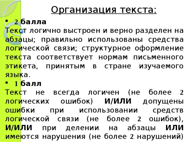 Организация текста: 2 балла Текст логично выстроен и верно разделен на абзацы; правильно использованы средства логической связи; структурное оформление текста соответствует нормам письменного этикета, принятым в стране изучаемого языка. 1 балл Текст не всегда логичен (не более 2 логических ошибок) И/ИЛИ допущены ошибки при использовании средств логической связи (не более 2 ошибок), И/ИЛИ при делении на абзацы ИЛИ имеются нарушения (не более 2 нарушений) в структурном оформлении письма. 
