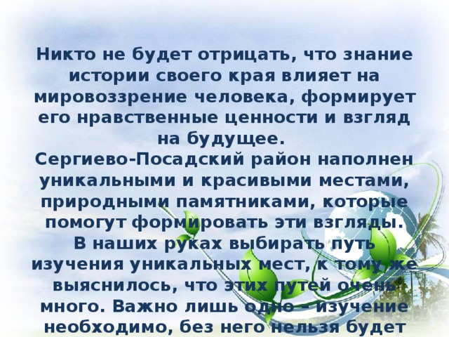   Никто не будет отрицать, что знание истории своего края влияет на мировоззрение человека, формирует его нравственные ценности и взгляд на будущее. Сергиево-Посадский район наполнен уникальными и красивыми местами, природными памятниками, которые помогут формировать эти взгляды. В наших руках выбирать путь изучения уникальных мест, к тому же выяснилось, что этих путей очень много. Важно лишь одно – изучение необходимо, без него нельзя будет говорить о будущем нашей страны, без него исчезнет связь между нами и нашими предками, исчезнет Россия. 