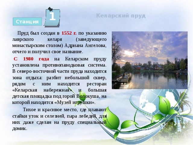  Келарский пруд   1 Станция  Пруд был создан в 1552 г.  по указанию лаврского келаря (заведующего монастырским столом) Адриана Ангелова, отчего и получил свое название. С 1980 года на Келарском пруду установлена противопаводковая система. В северо-восточной части пруда находится зона отдыха: разбит небольшой сквер, рядом с ним находится ресторан «Келарская набережная» и большая детская площадка под горой Волокуша, на которой находится «Музей игрушки».  Тихое и красивое место, где плавают стайки уток и селезней, пара лебедей, для них даже сделан на пруду специальный домик. 
