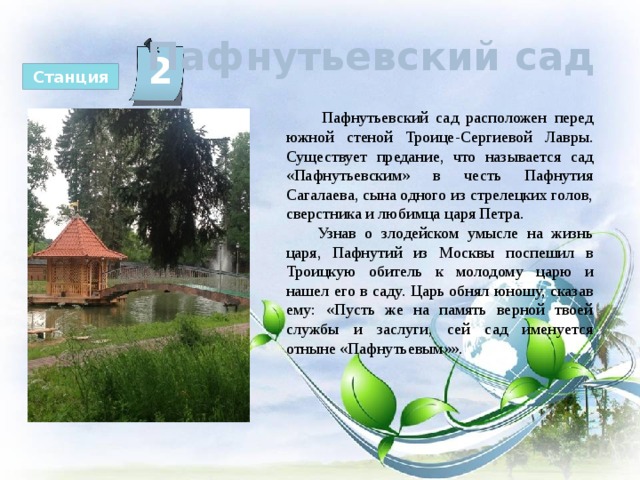  Пафнутьевский сад 2 Станция  Пафнутьевский сад расположен перед южной стеной Троице-Сергиевой Лавры. Существует предание, что называется сад «Пафнутьевским» в честь Пафнутия Сагалаева, сына одного из стрелецких голов, сверстника и любимца царя Петра.  Узнав о злодейском умысле на жизнь царя, Пафнутий из Москвы поспешил в Троицкую обитель к молодому царю и нашел его в саду. Царь обнял юношу, сказав ему: «Пусть же на память верной твоей службы и заслуги, сей сад именуется отныне «Пафнутьевым»». 