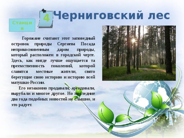   Черниговский лес 4 Станция  Горожане считают этот заповедный островок природы Сергиева Посада неприкосновенным даром природы, который расположен в городской черте. Здесь, как нигде лучше ощущается та преемственность поколений, которой славятся местные жители, свято берегущие свою историю и историю всей матушки-России.  Его незаконно продавали, арендовали, вырубали и многое другое. Но последние два года подобных новостей не слышно, и это радует. 