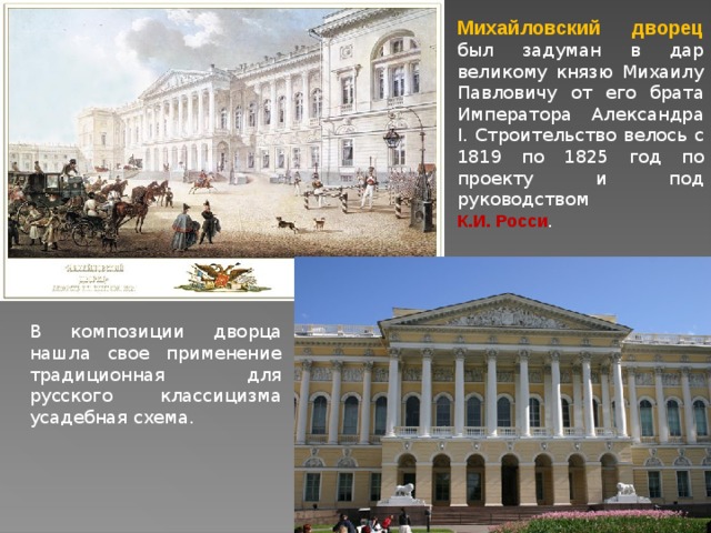 Михайловский дворец  был задуман в дар великому князю Михаилу Павловичу от его брата Императора Александра I. Строительство велось с 1819 по 1825 год по проекту и под руководством К.И. Росси . В композиции дворца нашла свое применение традиционная для русского классицизма усадебная схема. 