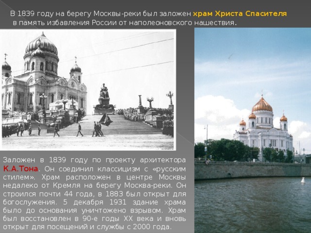 В 1839 году на берегу Москвы-реки был заложен храм Христа Спасителя  в память избавления России от наполеоновского нашествия . Заложен в 1839 году по проекту архитектора К.А.Тона . Он соединил классицизм с «русским стилем». Храм расположен в центре Москвы недалеко от Кремля на берегу Москва-реки. Он строился почти 44 года, в 1883 был открыт для богослужения. 5 декабря 1931 здание храма было до основания уничтожено взрывом. Храм был восстановлен в 90-е годы ХХ века и вновь открыт для посещений и службы с 2000 года. 