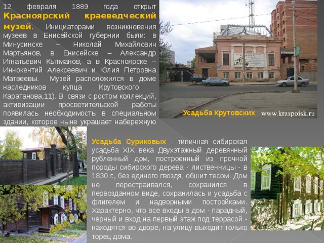 12 февраля 1889 года открыт Красноярский краеведческий музей . Инициаторами возникновения музеев в Енисейской губернии были: в Минусинске – Николай Михайлович Мартьянов, в Енисейске – Александр Игнатьевич Кытманов, а в Красноярске – Иннокентий Алексеевич и Юлия Петровна Матвеевы. Музей расположился в доме наследников купца Крутовского Каратанова,11). В связи с ростом коллекций, активизации просветительской работы появилась необходимость в специальном здании, которое ныне украшает набережную города. Усадьба Крутовских Усадьба Суриковых - типичная сибирская усадьба XIX века Двухэтажный деревянный рубленный дом, построенный из прочной породы сибирского дерева - лиственницы - в 1830 г., без единого гвоздя, обшит тесом. Дом не перестраивался, сохранился в первозданном виде, сохранилась и усадьба с флигелем и надворными постройками. Характерно, что все входы в дом - парадный, черный и вход на первый этаж под террасой - находятся во дворе, на улицу выходит только торец дома. 