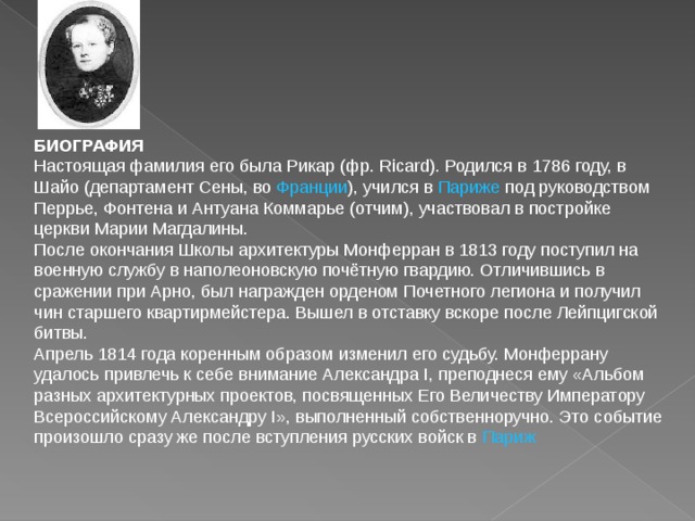 БИОГРАФИЯ Настоящая фамилия его была Рикар (фр. Ricard). Родился в 1786 году, в Шайо (департамент Сены, во  Франции ), учился в  Париже  под руководством Перрье, Фонтена и Антуана Коммарье (отчим), участвовал в постройке церкви Марии Магдалины. После окончания Школы архитектуры Монферран в 1813 году поступил на военную службу в наполеоновскую почётную гвардию. Отличившись в сражении при Арно, был награжден орденом Почетного легиона и получил чин старшего квартирмейстера. Вышел в отставку вскоре после Лейпцигской битвы. Апрель 1814 года коренным образом изменил его судьбу. Монферрану удалось привлечь к себе внимание Александра I, преподнеся ему «Альбом разных архитектурных проектов, посвященных Его Величеству Императору Всероссийскому Александру I», выполненный собственноручно. Это событие произошло сразу же после вступления русских войск в  Париж 