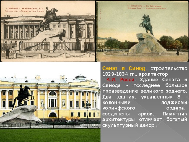 Сенат и Синод , строительство 1829-1834 гг., архитектор  К.И. Росси . Здание Сената и Синода - последнее большое произведение великого зодчего. Два здания, украшенных 8 - колонными лоджиями коринфского ордера,  соединены аркой. Памятник архитектуры отличает богатый скульптурный декор . 