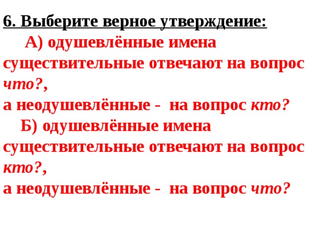 6. Выберите верное утверждение:  А) одушевлённые имена существительные отвечают на вопрос что? , а неодушевлённые - на вопрос кто?  Б) одушевлённые имена существительные отвечают на вопрос кто? , а неодушевлённые - на вопрос что? 