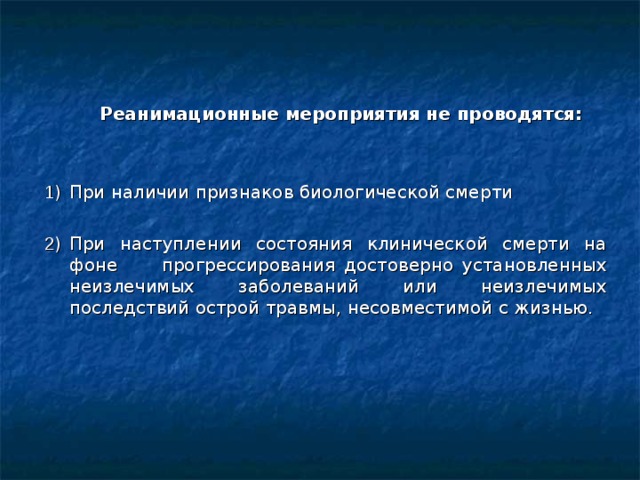  Реанимационные мероприятия не проводятся:  1 )  При наличии признаков биологической смерти 2 )  При наступлении состояния клинической смерти на фоне прогрессирования достоверно установленных неизлечимых заболеваний или неизлечимых последствий острой травмы, несовместимой с жизнью.  