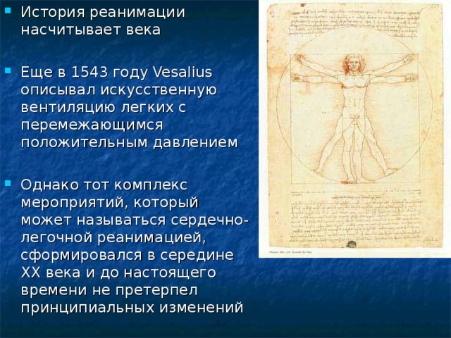 История реанимации насчитывает века Еще в 1543 году Vesalius описывал искусственную вентиляцию легких с перемежающимся положительным давлением Однако тот комплекс мероприятий, который может называться сердечно-легочной реанимацией, сформировался в середине ХХ века и до настоящего времени не претерпел принципиальных изменений  