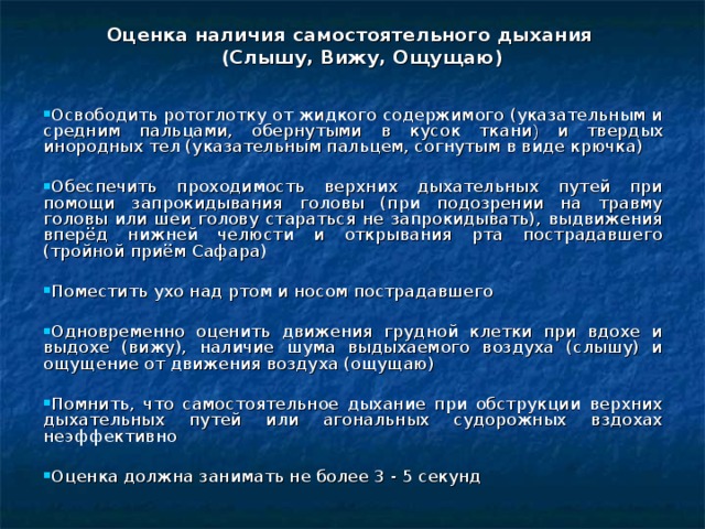 Оценка наличия самостоятельного дыхания  (Слышу, Вижу, Ощущаю) Освободить ротоглотку от жидкого содержимого (указательным и средним пальцами, обернутыми в кусок ткани ) и твердых инородных тел (указательным пальцем, согнутым в виде крючка) Обеспечить проходимость верхних дыхательных путей при помощи запрокидывания головы (при подозрении на травму головы или шеи голову стараться не запрокидывать), выдвижения вперёд нижней челюсти и открывания рта пострадавшего (тройной приём Сафара) Поместить ухо над ртом и носом пострадавшего Одновременно оценить движения грудной клетки при вдохе и выдохе (вижу), наличие шума выдыхаемого воздуха (слышу) и ощущение от движения воздуха (ощущаю) Помнить, что самостоятельное дыхание при обструкции верхних дыхательных путей или агональных судорожных вздохах неэффективно Оценка должна занимать не более 3 - 5 секунд   