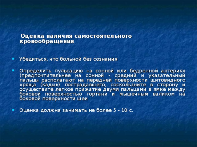  Оценка наличия самостоятельного кровообращения Убедиться, что больной без сознания Определить пульсацию на сонной или бедренной артериях (предпочтительнее на сонной - средний и указательный пальц ы располагают на передней поверхности щитовидного хряща (кадык) пострадавшего, соскользните в сторону и осуществите легкое прижатие двумя пальцами в ямке между боковой поверхностью гортани и мышечным валиком на боковой поверхности шеи Оценка должна занимать не более 5 - 10 с.   