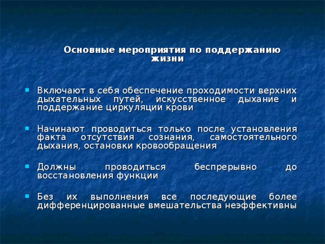    Основные мероприятия по поддержанию жизни Включают в себя обеспечение проходимости верхних дыхательных путей, искусственное дыхание и поддержание циркуляции крови Начинают проводиться только после установления факта отсутствия сознания, самостоятельного дыхания, остановки кровообращения Должны проводиться беспрерывно до восстановления функции Без их выполнения все последующие более дифференцированные вмешательства неэффективны   