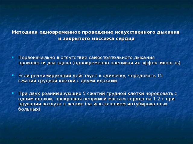 Методика одновременное проведение искусственного дыхания и закрытого массажа сердца  Первоначально в отсутствие самостоятельного дыхания произвести два вдоха (одновременно оценивая их эффективность) Если реанимирующий действует в одиночку, чередовать 15 сжатий грудной клетки с двумя вдохами  При двух реанимирующих 5 сжатий грудной клетки чередовать с одним вдохом, прекращая непрямой массаж сердца на 1-2 с при вдувании воздуха в легкие (за исключением интубированных больных)   