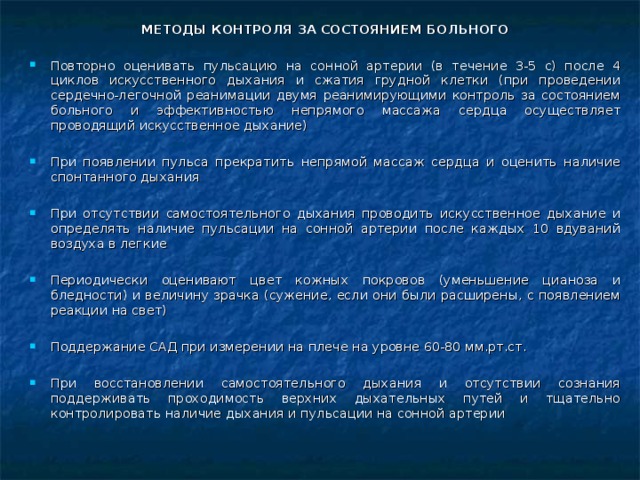 МЕТОДЫ КОНТРОЛЯ ЗА СОСТОЯНИЕМ БОЛЬНОГО Повторно оценивать пульсацию на сонной артерии (в течение 3-5 с) после 4 циклов искусственного дыхания и сжатия грудной клетки (при проведении сердечно-легочной реанимации двумя реанимирующими контроль за состоянием больного и эффективностью непрямого массажа сердца осуществляет проводящий искусственное дыхание)  При появлении пульса прекратить непрямой массаж сердца и оценить наличие спонтанного дыхания  При отсутствии самостоятельного дыхания проводить искусственное дыхание и определять наличие пульсации на сонной артерии после каждых 10 вдуваний воздуха в легкие  Периодически оценивают цвет кожных покровов (уменьшение цианоза и бледности) и величину зрачка (сужение, если они были расширены, с появлением реакции на свет)  Поддержание САД при измерении на плече на уровне 60-80 мм.рт.ст.  При восстановлении самостоятельного дыхания и отсутствии сознания поддерживать проходимость верхних дыхательных путей и тщательно контролировать наличие дыхания и пульсации на сонной артерии   