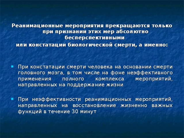 Реанимационные мероприятия прекращаются только при признании этих мер абсолютно бесперспективными или констатации биологической смерти, а именно:  При констатации смерти человека на основании смерти головного мозга, в том числе на фоне неэффективного применения полного комплекса мероприятий, направленных на поддержание жизни При неэффективности реанимационных мероприятий, направленных на восстановление жизненно важных функций в течение 30 минут   