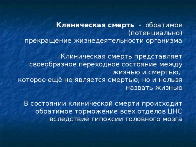 Клиническая смерть -  о братимое (потенциально) прекращение жизнедеятельности организма Клиническая смерть представляет своеобразное переходное состояние между жизнью и смертью, которое ещё не является смертью, но и нельзя назвать жизнью В состоянии клинической смерти происходит обратимое торможение всех отделов ЦНС вследствие гипоксии головного мозга  