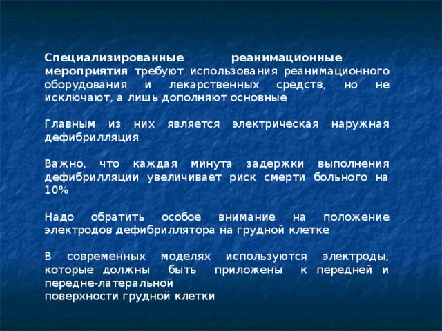 Специализированные реанимационные мероприятия требуют использования реанимационного оборудования и лекарственных средств, но не исключают, а лишь дополняют основные  Главным из них является электрическая наружная дефибрилляция Важно, что каждая минута задержки выполнения дефибрилляции увеличивает риск смерти больного на 10% Надо обратить особое внимание на положение электродов дефибриллятора на грудной клетке В современных моделях используются электроды, которые должны быть приложены к передней и передне-латеральной поверхности грудной клетки  