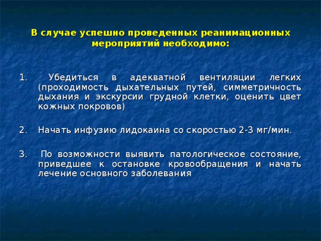 В случае успешно проведенных реанимационных мероприятий необходимо: 1.   Убедиться в адекватной вентиляции легких (проходимость дыхательных путей, симметричность дыхания и экскурсии грудной клетки, оценить цвет кожных покровов) 2.  Начать инфузию лидокаина со скоростью 2-3 мг/мин. 3.  По возможности выявить патологическое состояние, приведшее к остановке кровообращения и начать лечение основного заболевания  