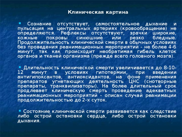  Клиническая картина  Сознание отсутствует, самостоятельное дыхание и пульсация на центральных артериях (кровообращение) не определяются. Рефлексы отсутствуют, зрачки широкие, кожные покровы синюшние или резко бледные. Продолжительность клинической смерти в обычных условиях без проведения реанимационных мероприятий - не более 4-6 минут, так как происходит необратимая гибель клеток органов и тканей организма (прежде всего головного мозга).  Длительность клинической смерти увеличивается до 8-10-12 минут в условиях гипотермии, при введении антигипоксантов, антиоксидантов, на фоне применения препаратов угнетающих деятельность ЦНС (снотворные препараты, транквилизаторы). На более длительный срок продлевает клиническую смерть проведение адекватных реанимационных мероприятий - описан случай реанимации продолжительностью до 2-х суток.  Состояние клинической смерти развивается как следствие либо острой остановки сердца, либо острой остановки дыхания.  