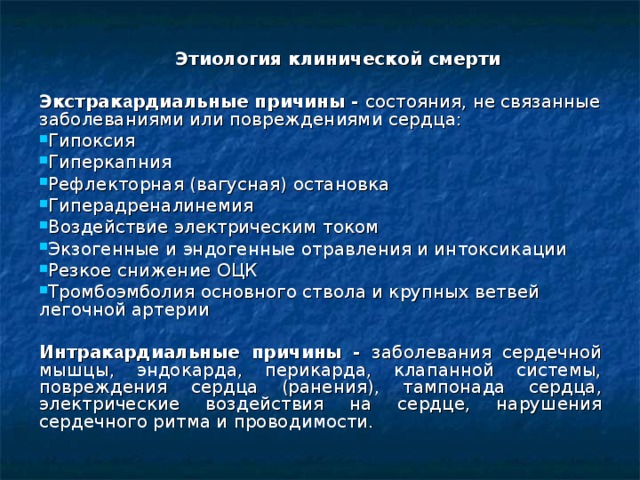  Этиология клинической смерти Экстрак а рдиальные причины - состояния, не связанные заболеваниями или повреждениями сердца: Гипоксия Гиперкапния Рефлекторная (вагусная) остановка Гиперадреналинемия Воздействие электрическим током Экзогенные и эндогенные отравления и интоксикации Резкое снижение ОЦК Тромбоэмболия основного ствола и крупных ветвей легочной артерии Интрак а рдиальные причины - заболевания сердечной мышцы, эндокарда, перикарда, клапанной системы, повреждения сердца (ранения), тампонада сердца, электрические воздействия на сердце, нарушения сердечного ритма и проводимости.  