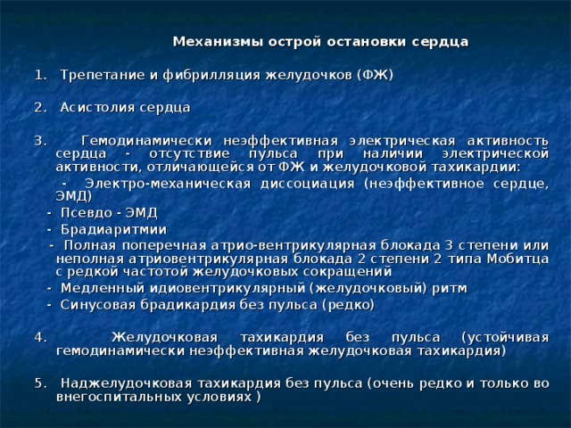  Механизмы острой остановки сердца 1. Трепетание и фибрилляция желудочков (ФЖ) 2. Асистолия сердца 3. Гемодинамически неэффективная электрическая активность сердца - отсутствие пульса при наличии электрической активности, отличающейся от ФЖ и желудочковой тахикардии:  - Электро-механическая диссоциация (неэффективное сердце, ЭМД)  - Псевдо - ЭМД  - Брадиаритмии  - Полная поперечная атрио-вентрикулярная блокада 3 степени или неполная атриовентрикулярная блокада 2 степени 2 типа Мобитца с редкой частотой желудочковых сокращений  - Медленный идиовентрикулярный (желудочковый) ритм  - Синусовая брадикардия без пульса (редко) 4. Желудочковая тахикардия без пульса (устойчивая гемодинамически неэффективная желудочковая тахикардия) 5. Наджелудочковая тахикардия без пульса (очень редко и только во внегоспитальных условиях )  