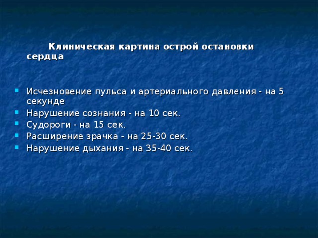  Клиническая картина острой остановки сердца  Исчезновение пульса и артериального давления - на 5 секунде Нарушение сознания - на 10 сек. Судороги - на 15 сек. Расширение зрачка - на 25-30 сек. Нарушение дыхания - на 35-40 сек.   