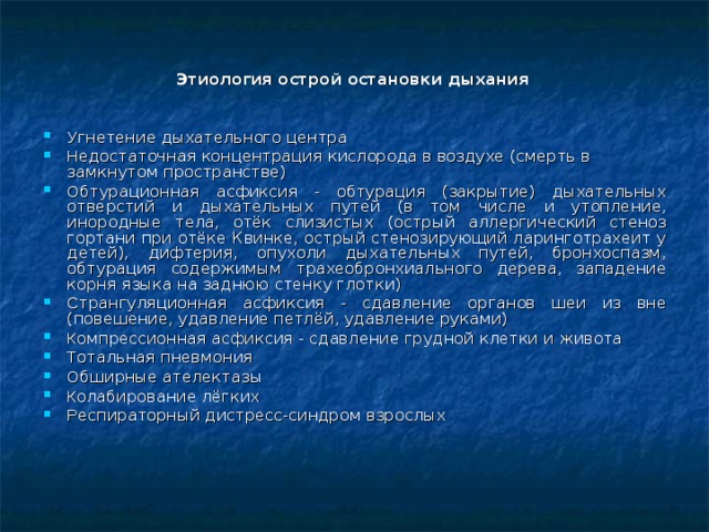  Этиология острой остановки дыхания У гнетение дыхательного центра Н едостаточная концентрация кислорода в воздухе (смерть в замкнутом пространстве) О бтурационная асфиксия - обтурация (закрытие) дыхательных отверстий и дыхательных путей (в том числе и утопление, инородные тела, отёк слизистых (острый аллергический стеноз гортани при отёке Квинке, острый стенозирующий ларинготрахеит у детей), дифтерия, опухоли дыхательных путей, бронхоспазм, обтурация содержимым трахеобронхиального дерева, западение корня языка на заднюю стенку глотки) С трангуляционная асфиксия - сдавление органов шеи из вне (повешение, удавление петлёй, удавление руками) К омпрессионная асфиксия - сдавление грудной клетки и живота Т отальная пневмония О бширные ателектазы К олабирование лёгких Р еспираторный дистресс-синдром взрослых  