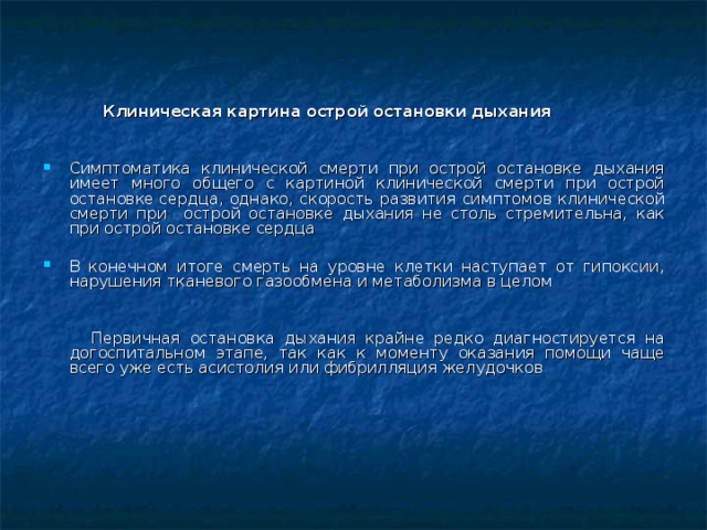  Клиническая картина острой остановки дыхания  Симптоматика клинической смерти при острой остановке дыхания имеет много общего с картиной клинической смерти при острой остановк е сердца , однако, скорость развития симптомов клинической смерти при  острой остановке дыхания не столь стремительна, как при острой остановке сердца В конечном итоге смерть на уровне клетки наступает от гипоксии, нарушения тканевого газообмена и метаболизма в целом    Первичная остановка дыхани я крайне редко диагностируется на догоспитальном этапе, так как к моменту оказания помощи чаще всего уже есть асистолия или фибрилляция желудочков    