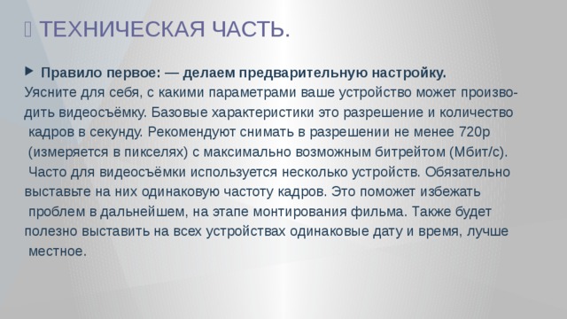 🎦 ТЕХНИЧЕСКАЯ ЧАСТЬ.  Правило первое: — делаем предварительную настройку. Уясните для себя, с какими параметрами ваше устройство может произво- дить видеосъёмку. Базовые характеристики это разрешение и количество  кадров в секунду. Рекомендуют снимать в разрешении не менее 720p  (измеряется в пикселях) с максимально возможным битрейтом (Мбит/с).  Часто для видеосъёмки используется несколько устройств. Обязательно выставьте на них одинаковую частоту кадров. Это поможет избежать  проблем в дальнейшем, на этапе монтирования фильма. Также будет полезно выставить на всех устройствах одинаковые дату и время, лучше  местное. 