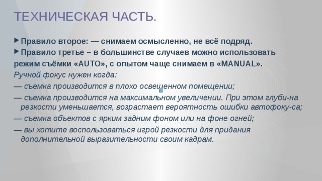 ТЕХНИЧЕСКАЯ ЧАСТЬ. Правило второе: — снимаем осмысленно, не всё подряд. Правило третье – в большинстве случаев можно использовать режим съёмки «AUTO», с опытом чаще снимаем в «MANUAL». Ручной фокус нужен когда: — съемка производится в плохо освещенном помещении; — съемка производится на максимальном увеличении. При этом глуби-на резкости уменьшается, возрастает вероятность ошибки автофоку-са; — съемка объектов с ярким задним фоном или на фоне огней; — вы хотите воспользоваться игрой резкости для придания дополнительной выразительности своим кадрам. 