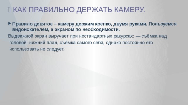🎦 КАК ПРАВИЛЬНО ДЕРЖАТЬ КАМЕРУ. П равило девятое – камеру держим крепко, двумя руками. Пользуемся видоискателем, а экраном по необходимости. Выдвижной экран выручает при нестандартных ракурсах: — съёмка над  головой, нижний план, съёмка самого себя, однако постоянно его  использовать не следует. 